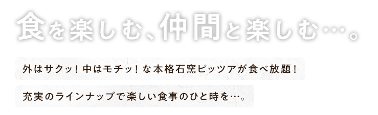 食を楽しむ、仲間と楽しむ…。外はサクッ！中はモチッ！な本格石窯ピッツァが食べ放題！充実のラインナップで楽しい食事のひと時を…。