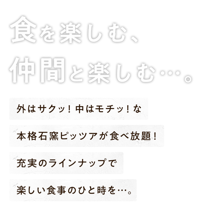 食を楽しむ、仲間と楽しむ…。外はサクッ！中はモチッ！な本格石窯ピッツァが食べ放題！充実のラインナップで楽しい食事のひと時を…。